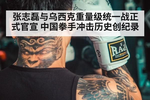 张志磊与乌西克重量级统一战正式官宣 中国拳手冲击历史创纪录