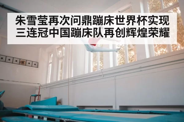 朱雪莹再次问鼎蹦床世界杯实现三连冠中国蹦床队再创辉煌荣耀