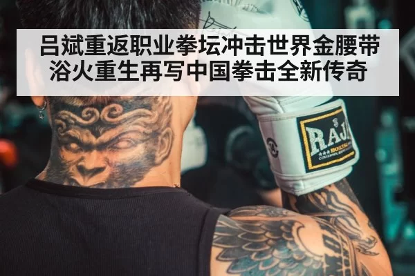 吕斌重返职业拳坛冲击世界金腰带 浴火重生再写中国拳击全新传奇
